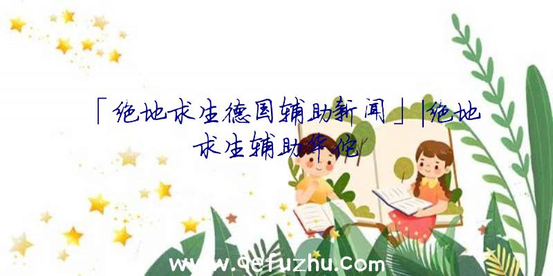 「绝地求生德国辅助新闻」|绝地求生辅助华佗